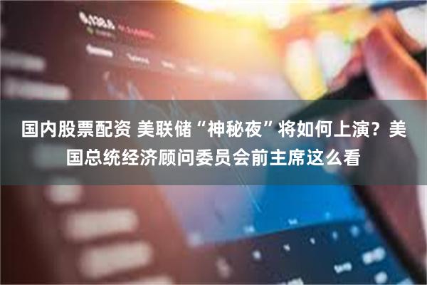 国内股票配资 美联储“神秘夜”将如何上演？美国总统经济顾问委员会前主席这么看