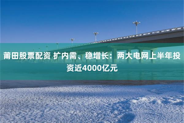 莆田股票配资 扩内需、稳增长:两大电网上半年投资近4000亿元