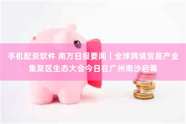 手机配资软件 南方日报要闻｜全球跨境贸易产业集聚区生态大会今日在广州南沙启幕