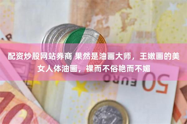 配资炒股网站券商 果然是油画大师，王嫩画的美女人体油画，裸而不俗艳而不媚