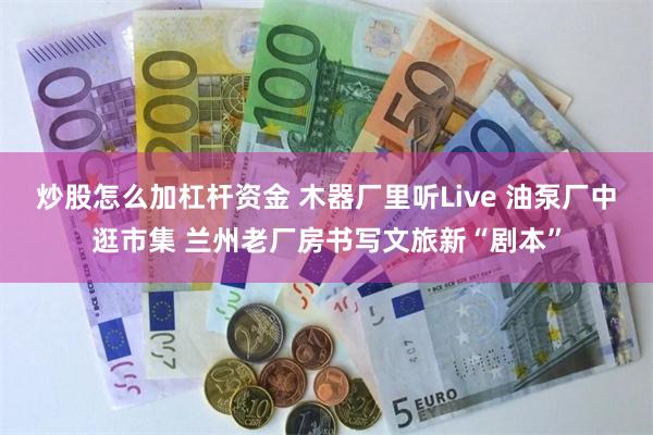 炒股怎么加杠杆资金 木器厂里听Live 油泵厂中逛市集 兰州老厂房书写文旅新“剧本”