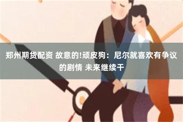 郑州期货配资 故意的!顽皮狗:尼尔就喜欢有争议的剧情 未来继续干