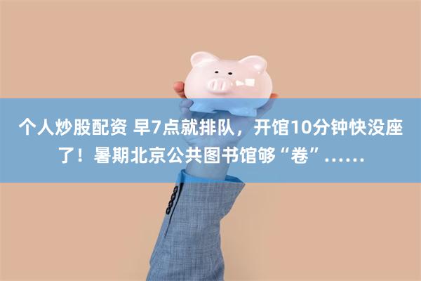 个人炒股配资 早7点就排队，开馆10分钟快没座了！暑期北京公共图书馆够“卷”……
