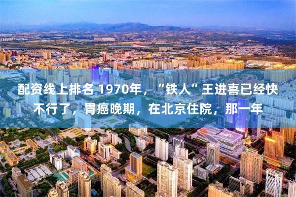 配资线上排名 1970年，“铁人”王进喜已经快不行了，胃癌晚期，在北京住院，那一年