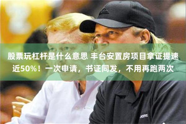 股票玩杠杆是什么意思 丰台安置房项目拿证提速近50%！一次申请，书证同发，不用再跑两次