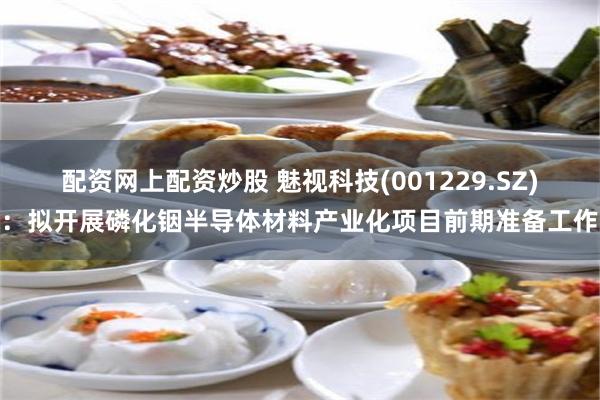 配资网上配资炒股 魅视科技(001229.SZ):拟开展磷化铟半导体材料产业化项目前期准备工作