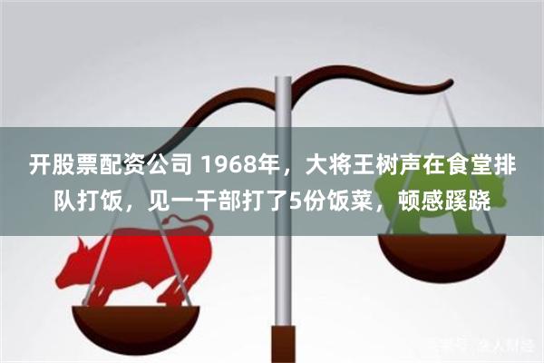 开股票配资公司 1968年,大将王树声在食堂排队打饭,见一干部打了5份饭菜,顿感蹊跷