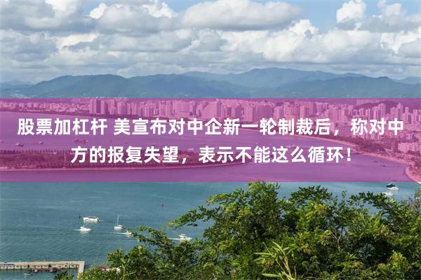 股票加杠杆 美宣布对中企新一轮制裁后，称对中方的报复失望，表示不能这么循环！