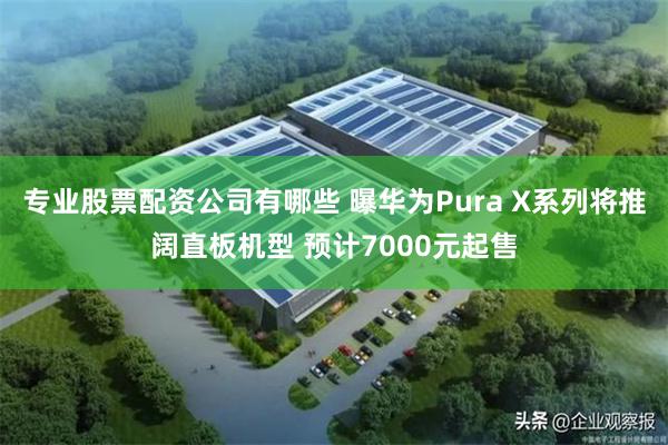 专业股票配资公司有哪些 曝华为Pura X系列将推阔直板机型 预计7000元起售