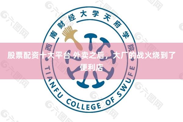 股票配资十大平台 外卖之后，大厂的战火烧到了便利店