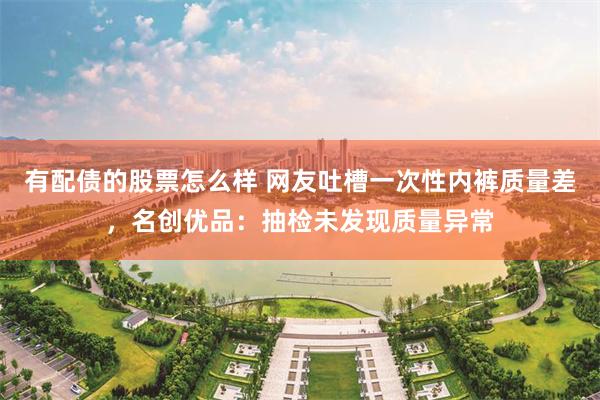 有配债的股票怎么样 网友吐槽一次性内裤质量差，名创优品：抽检未发现质量异常