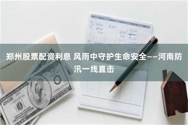 郑州股票配资利息 风雨中守护生命安全——河南防汛一线直击
