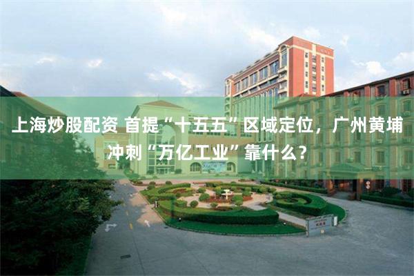 上海炒股配资 首提“十五五”区域定位，广州黄埔冲刺“万亿工业”靠什么？