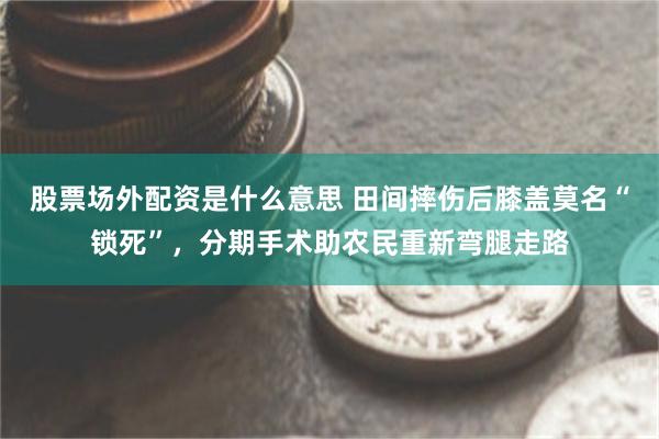 股票场外配资是什么意思 田间摔伤后膝盖莫名“锁死”，分期手术助农民重新弯腿走路