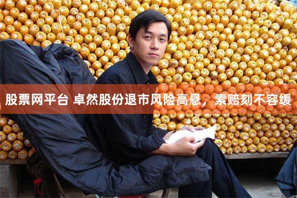 股票网平台 卓然股份退市风险高悬，索赔刻不容缓