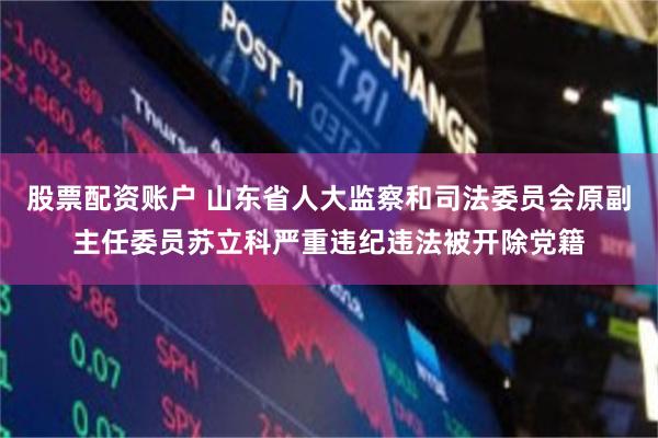 股票配资账户 山东省人大监察和司法委员会原副主任委员苏立科严重违纪违法被开除党籍
