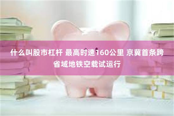 什么叫股市杠杆 最高时速160公里 京冀首条跨省域地铁空载试运行
