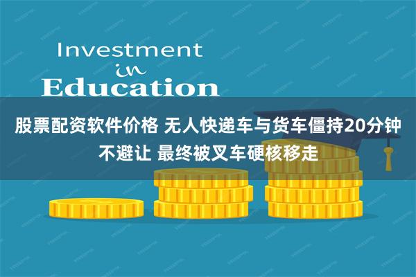 股票配资软件价格 无人快递车与货车僵持20分钟不避让 最终被叉车硬核移走