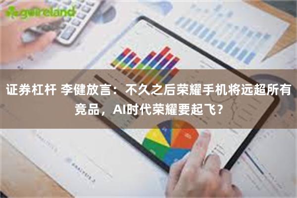 证券杠杆 李健放言：不久之后荣耀手机将远超所有竞品，AI时代荣耀要起飞？