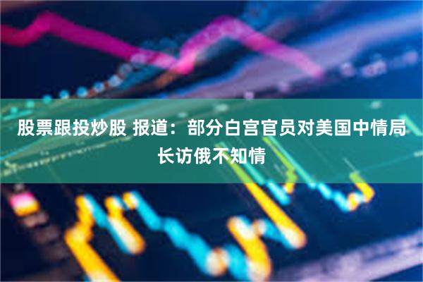 股票跟投炒股 报道：部分白宫官员对美国中情局长访俄不知情