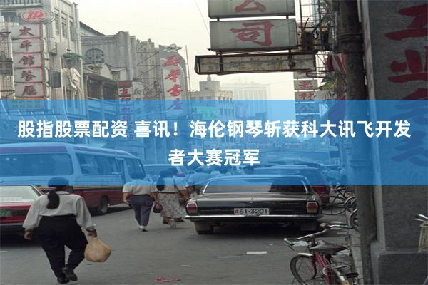 股指股票配资 喜讯！海伦钢琴斩获科大讯飞开发者大赛冠军