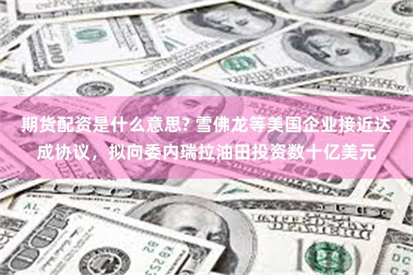 期货配资是什么意思? 雪佛龙等美国企业接近达成协议，拟向委内瑞拉油田投资数十亿美元