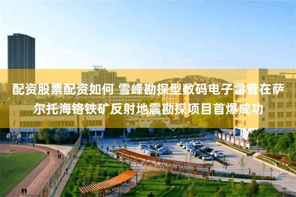 配资股票配资如何 雪峰勘探型数码电子雷管在萨尔托海铬铁矿反射地震勘探项目首爆成功
