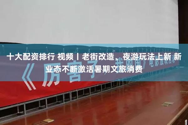十大配资排行 视频丨老街改造、夜游玩法上新 新业态不断激活暑期文旅消费