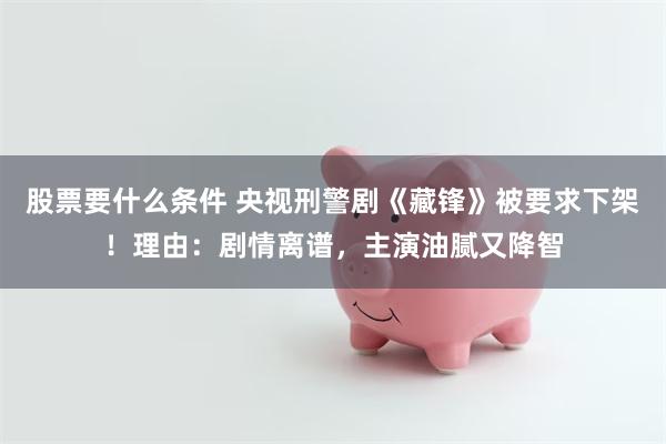 股票要什么条件 央视刑警剧《藏锋》被要求下架！理由：剧情离谱，主演油腻又降智
