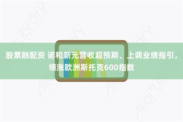 股票融配资 诺和新元营收超预期、上调业绩指引,领涨欧洲斯托克600指数