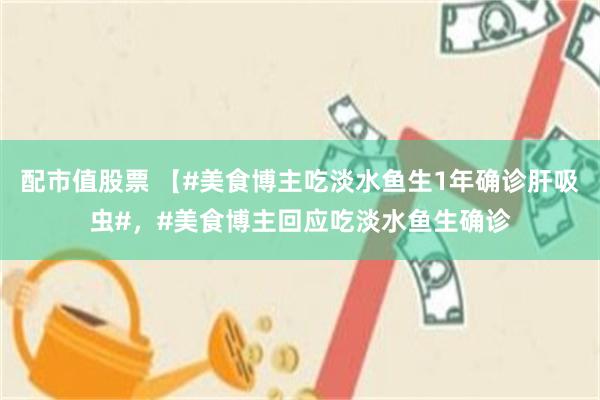 配市值股票 【#美食博主吃淡水鱼生1年确诊肝吸虫#，#美食博主回应吃淡水鱼生确诊