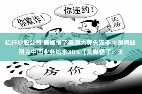 杠杆炒股公司 美媒悟了美国大牌失宠非中国问题 耐克中国业务缩水30%【美媒悟了：美