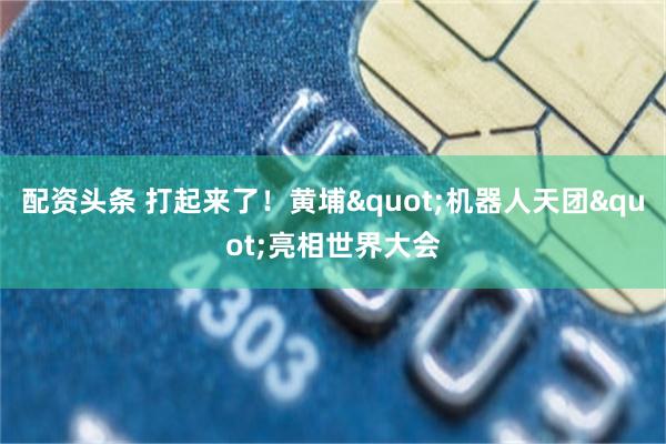 配资头条 打起来了！黄埔"机器人天团"亮相世界大会