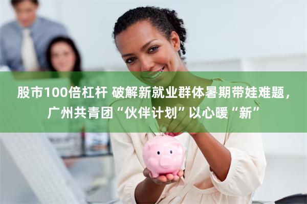 股市100倍杠杆 破解新就业群体暑期带娃难题,广州共青团“伙伴计划”以心暖“新”