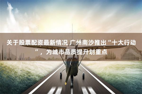 关于股票配资最新情况 广州南沙推出“十大行动”,为城市品质提升划重点