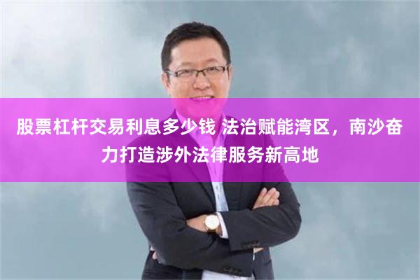 股票杠杆交易利息多少钱 法治赋能湾区，南沙奋力打造涉外法律服务新高地