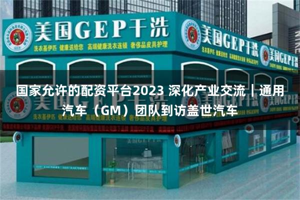国家允许的配资平台2023 深化产业交流|通用汽车(GM)团队到访盖世汽车