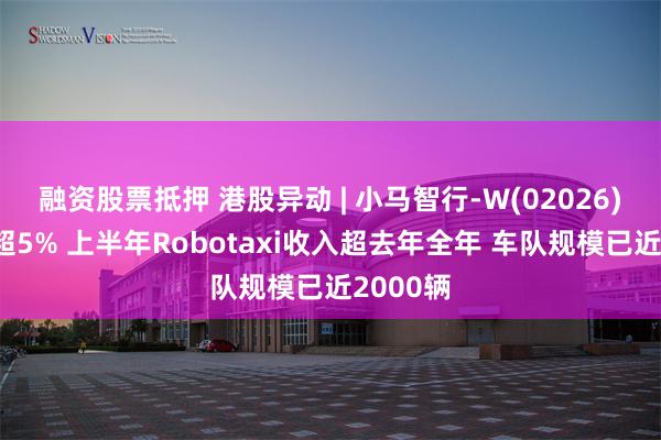 融资股票抵押 港股异动 | 小马智行-W(02026)盘中涨超5% 上半年Robotaxi收入超去年全年 车队规模已近2000辆