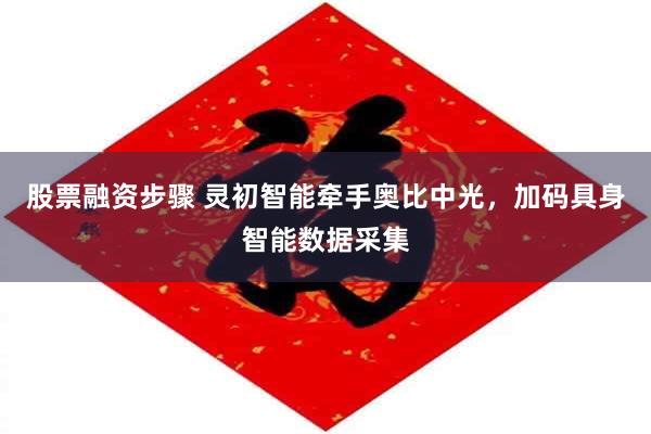 股票融资步骤 灵初智能牵手奥比中光，加码具身智能数据采集