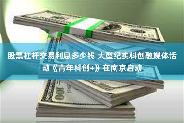 股票杠杆交易利息多少钱 大型纪实科创融媒体活动《青年科创+》在南京启动