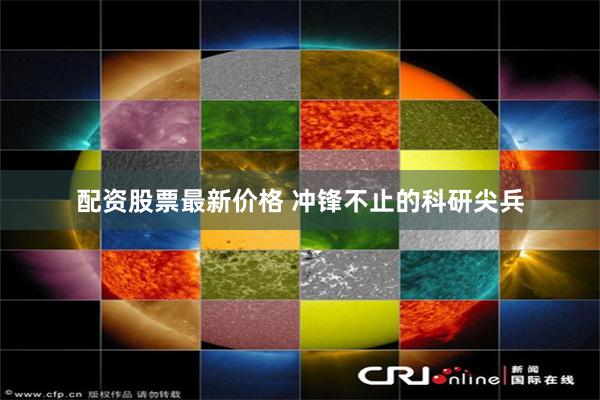 配资股票最新价格 冲锋不止的科研尖兵