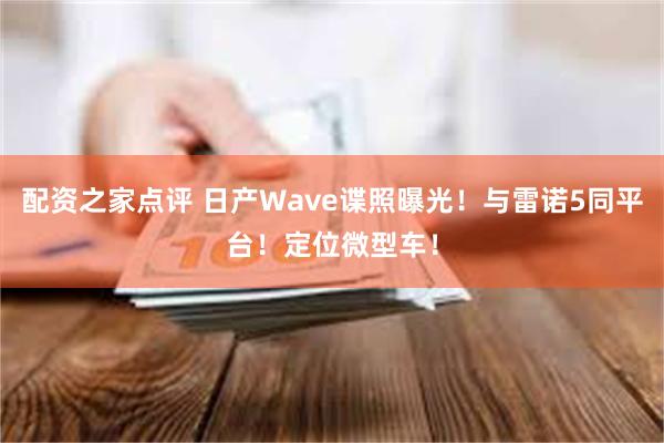 配资之家点评 日产Wave谍照曝光！与雷诺5同平台！定位微型车！