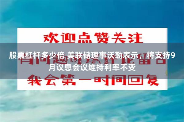 股票杠杆多少倍 美联储理事沃勒表示,将支持9月议息会议维持利率不变