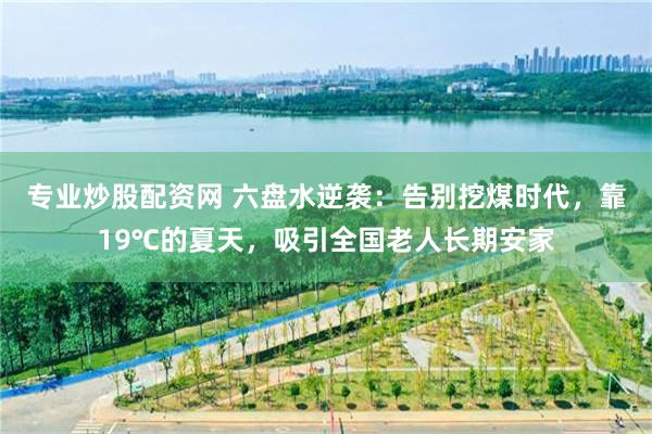 专业炒股配资网 六盘水逆袭：告别挖煤时代，靠19℃的夏天，吸引全国老人长期安家
