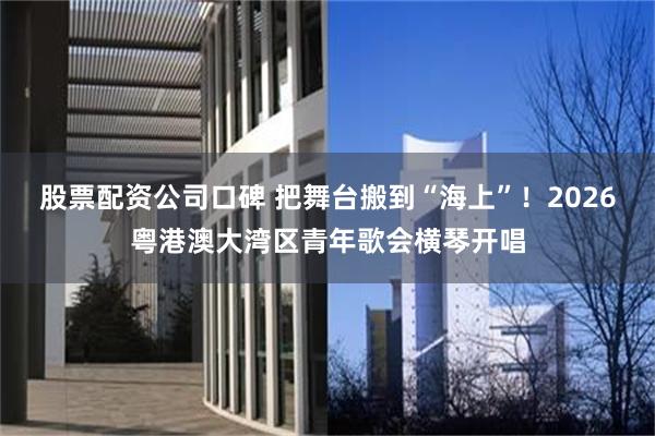 股票配资公司口碑 把舞台搬到“海上”！2026粤港澳大湾区青年歌会横琴开唱