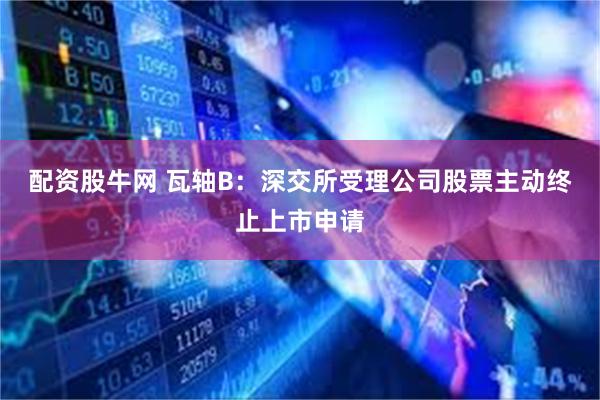 配资股牛网 瓦轴B：深交所受理公司股票主动终止上市申请