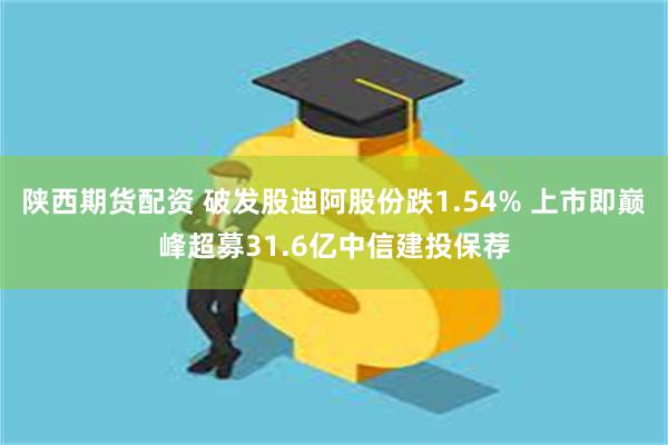 陕西期货配资 破发股迪阿股份跌1.54% 上市即巅峰超募31.6亿中信建投保荐