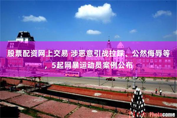 股票配资网上交易 涉恶意引战拉踩、公然侮辱等，5起网暴运动员案例公布