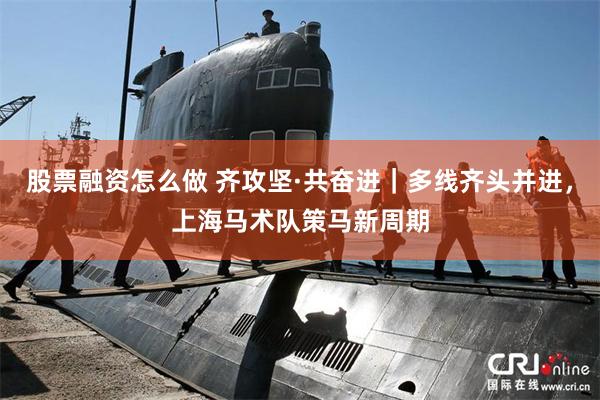 股票融资怎么做 齐攻坚·共奋进｜多线齐头并进，上海马术队策马新周期