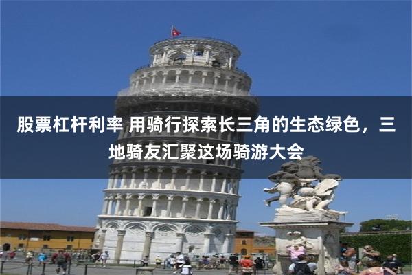 股票杠杆利率 用骑行探索长三角的生态绿色，三地骑友汇聚这场骑游大会